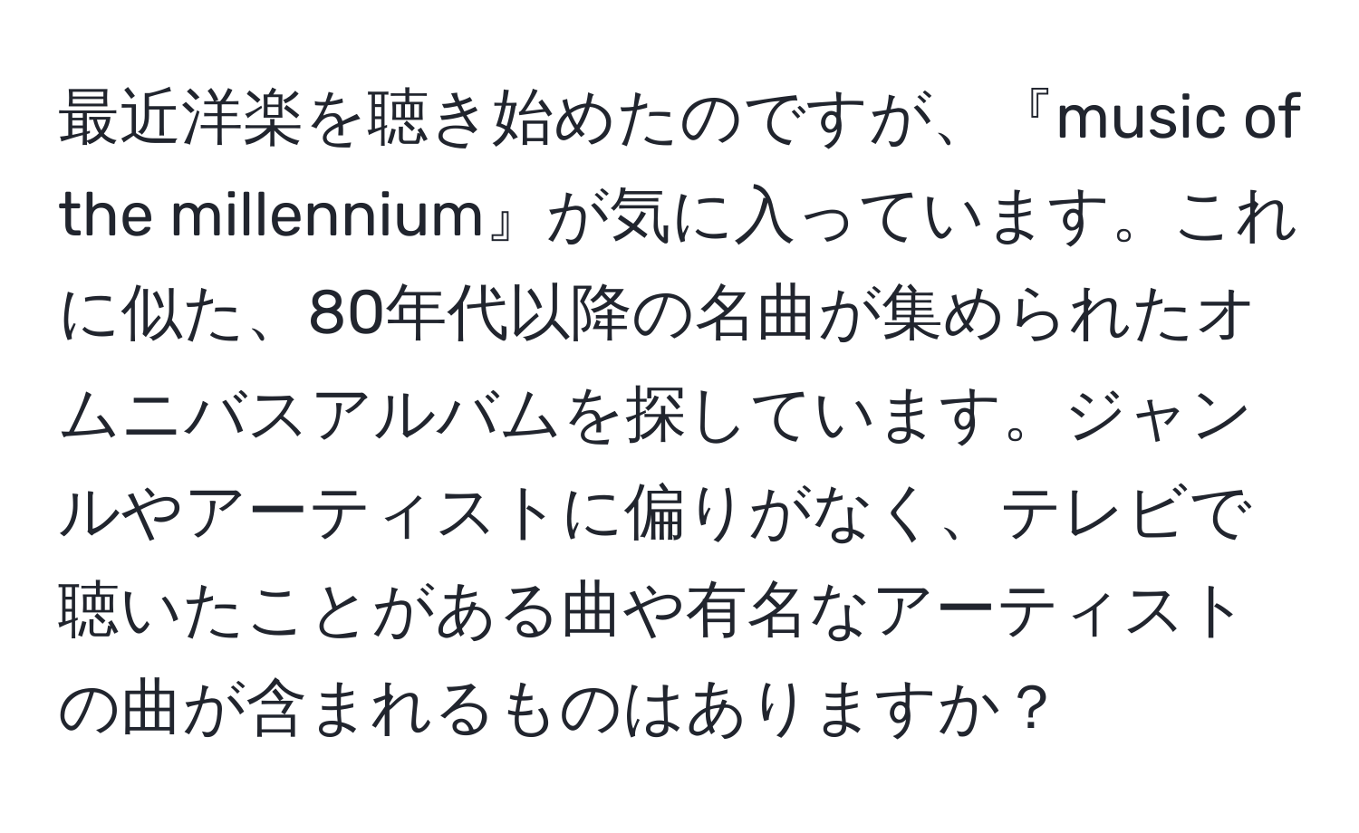 最近洋楽を聴き始めたのですが、『music of the millennium』が気に入っています。これに似た、80年代以降の名曲が集められたオムニバスアルバムを探しています。ジャンルやアーティストに偏りがなく、テレビで聴いたことがある曲や有名なアーティストの曲が含まれるものはありますか？