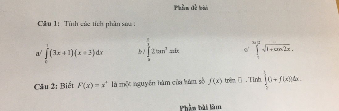 Phần đề bài 
Câu 1: Tính các tích phân sau :
 π /3 
a/ ∈tlimits _0^(1(3x+1)(x+3)dx b / ∈tlimits _0)2tan^2xdx
c/ ∈tlimits _0^((3π /2)sqrt 1+cos 2x). 
Câu 2: Biết F(x)=x^4 là một nguyên hàm của hàm số f(x) trên → . Tính ∈tlimits _2^3(1+f(x))dx. 
Phần bài làm