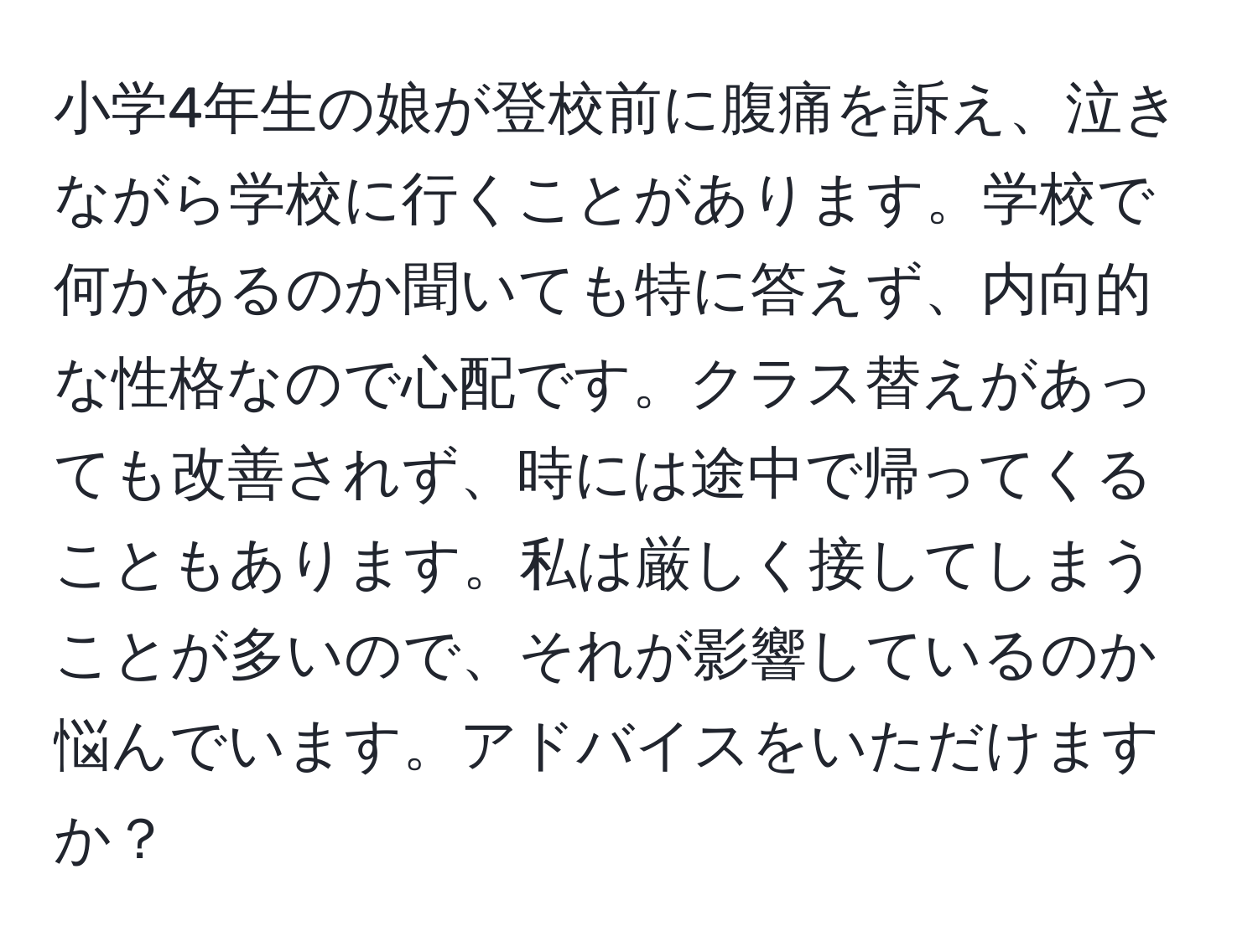 小学4年生の娘が登校前に腹痛を訴え、泣きながら学校に行くことがあります。学校で何かあるのか聞いても特に答えず、内向的な性格なので心配です。クラス替えがあっても改善されず、時には途中で帰ってくることもあります。私は厳しく接してしまうことが多いので、それが影響しているのか悩んでいます。アドバイスをいただけますか？