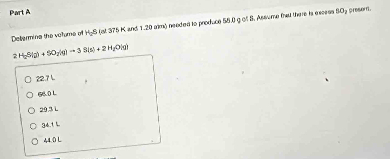 SO_2 present.
Determine the volume of H_2S (at 375 K and 1.20 atm) needed to produce 55.0 g of S. Assume that there is excess
2H_2S(g)+SO_2(g)to 3S(s)+2H_2O(g)
22.7 L
66.0 L
29.3 L
34.1 L
44.0 L