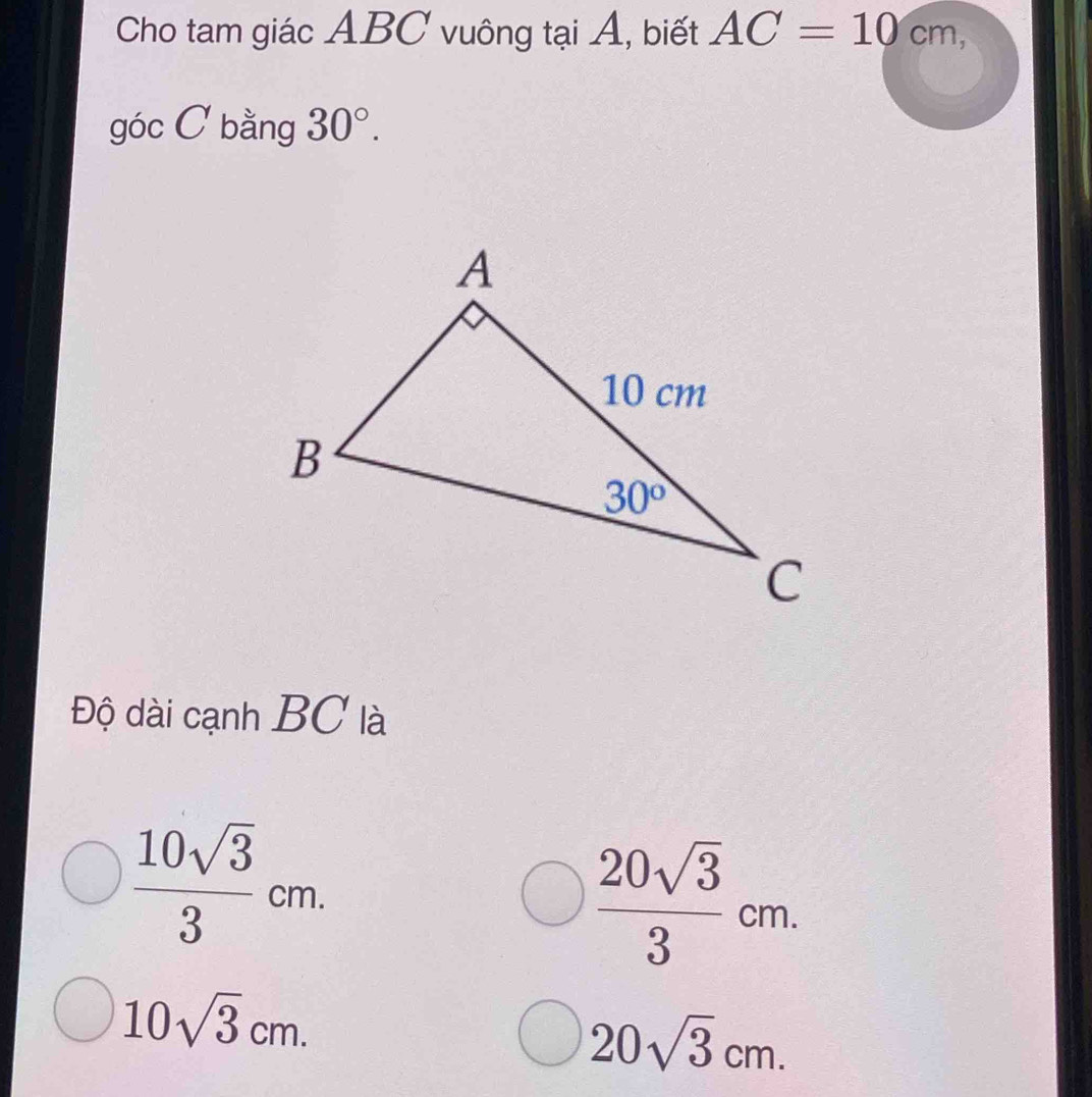 Cho tam giác ABC vuông tại Á, biết AC=10cm,
góc C bằng 30°.
Độ dài cạnh BC là
 10sqrt(3)/3 cm.
 20sqrt(3)/3 cm.
10sqrt(3)cm.
20sqrt(3)cm.