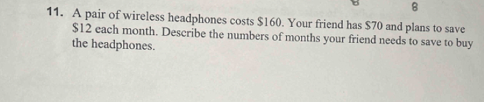 8 
11. A pair of wireless headphones costs $160. Your friend has $70 and plans to save
$12 each month. Describe the numbers of months your friend needs to save to buy 
the headphones.