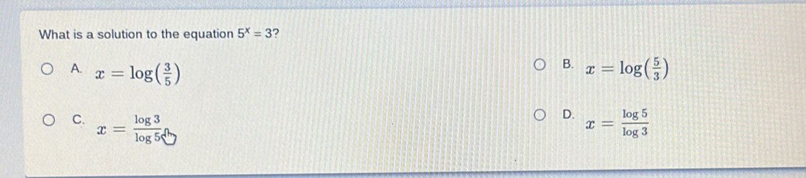 What is a solution to the equation 5^x=3 ?
B.
A. x=log ( 3/5 ) x=log ( 5/3 )
D.
C. x= log 3/log 5  x= log 5/log 3 