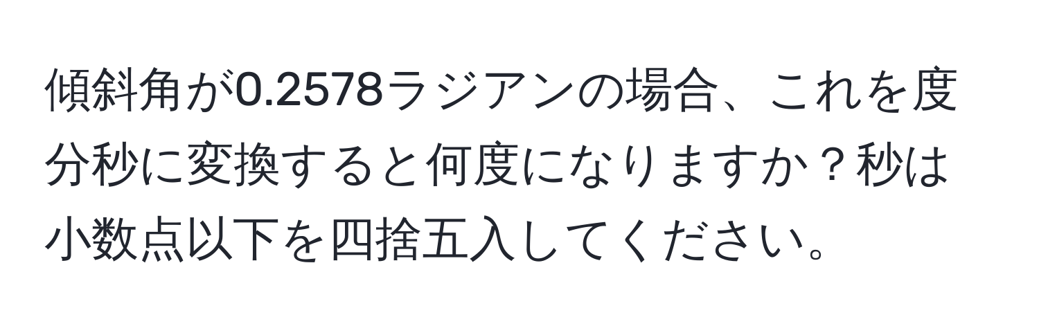 傾斜角が0.2578ラジアンの場合、これを度分秒に変換すると何度になりますか？秒は小数点以下を四捨五入してください。