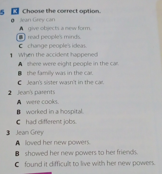 Choose the correct option.
0 Jean Grey can
A give objects a new form.
B) read people's minds.
C change people's ideas.
1 When the accident happened
A there were eight people in the car.
Bthe family was in the car.
C Jean's sister wasn’t in the car.
2 Jean's parents
A were cooks.
B worked in a hospital.
Chad different jobs.
3 Jean Grey
A loved her new powers.
B showed her new powers to her friends.
C found it difficult to live with her new powers.