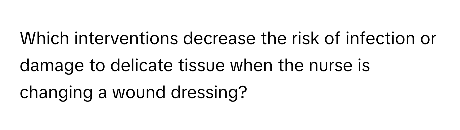 Which interventions decrease the risk of infection or damage to delicate tissue when the nurse is changing a wound dressing?