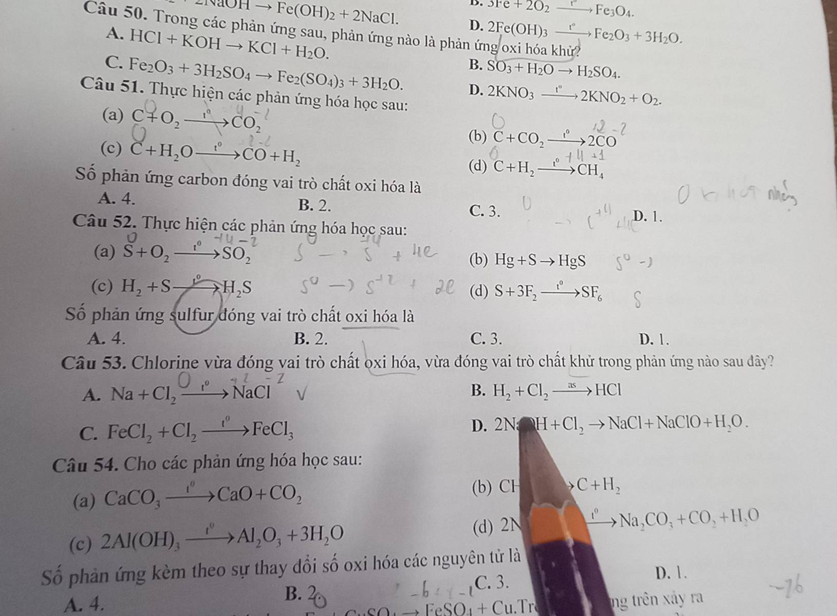 eNaOHto Fe(OH)_2+2NaCl.
D. 3Fe+2O_2xrightarrow rFe_3O_4.
D. 2Fe(OH)_3xrightarrow t°Fe_2O_3+3H_2O.
Câu 50. Trong các phản ứng sau, phản ứng nào là phản ứng oxi hóa khử?
A. HCI+KOHto KCI+H_2O.
C. Fe_2O_3+3H_2SO_4to Fe_2(SO_4)_3+3H_2O.
B. SO_3+H_2Oto H_2SO_4.
D. 2KNO_3xrightarrow I°2KNO_2+O_2.
Câu 51. Thực hiện các phản ứng hóa học sau:
(a) C+O_2xrightarrow I^nCO_2^((-l)
∴ ∠ D_=)45°
(b) C+CO,→→2CO
(c) C+H_2Oxrightarrow f°CO+H_2
(d) C+H_2xrightarrow I°CH_4 -14+1
Số phản ứng carbon đóng vai trò chất oxi hóa là
A. 4. B. 2.
C. 3. D. 1.
Câu 52. Thực hiện các phản ứng hóa học sau:
(a) S+O_2xrightarrow I°SO_2
(b) Hg+Sto HgS
(c) H_2+Sxrightarrow gH_circ H_2S (d) S+3F_2xrightarrow t°SF_6
Số phản ứng sulfur đóng vai trò chất oxi hóa là
A. 4. B. 2. C. 3. D. 1.
Câu 53. Chlorine vừa đóng vai trò chất oxi hóa, vừa đóng vai trò chất khử trong phản ứng nào sau đây?
A. Na+Cl_2xrightarrow O_1· NaCl^-
B. H_2+Cl_2to HCl
C. FeCl_2+Cl_2xrightarrow I°FeCl_3
D. 2NaH+Cl_2to NaCl+NaClO+H_2O.
Câu 54. Cho các phản ứng hóa học sau:
(a) CaCO_3xrightarrow I°CaO+CO_2
(b) CH C+H_2
xrightarrow t^0
(c) 2Al(OH)_3xrightarrow I^0Al_2O_3+3H_2O (d) 2N Na_2CO_3+CO_2+H_2O
Số phản ứng kèm theo sự thay đổi số oxi hóa các nguyên tử là
C. 3.
D. 1.
B.
A. 4. ng trên xảy ra
FeSO₄ + Cu.Tr