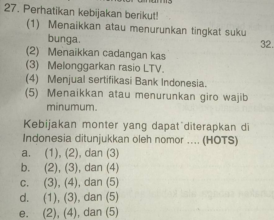 Perhatikan kebijakan berikut!
(1) Menaikkan atau menurunkan tingkat suku
bunga. 32.
(2) Menaikkan cadangan kas
(3) Melonggarkan rasio LTV.
(4) Menjual sertifikasi Bank Indonesia.
(5) Menaikkan atau menurunkan giro wajib
minumum.
Kebijakan monter yang dapat diterapkan di
Indonesia ditunjukkan oleh nomor .... (HOTS)
a. (1), (2), dan (3)
b. (2), (3), dan (4)
C. (3), (4), dan (5)
d. (1), (3), dan (5)
e. (2), (4), dan (5)