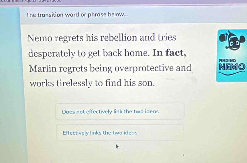 com/eam/qui2/12842731
The transition word or phrase below...
Nemo regrets his rebellion and tries
desperately to get back home. In fact,
Marlin regrets being overprotective and 
works tirelessly to find his son.
Does not effectively link the two ideas
Effectively links the two ideas