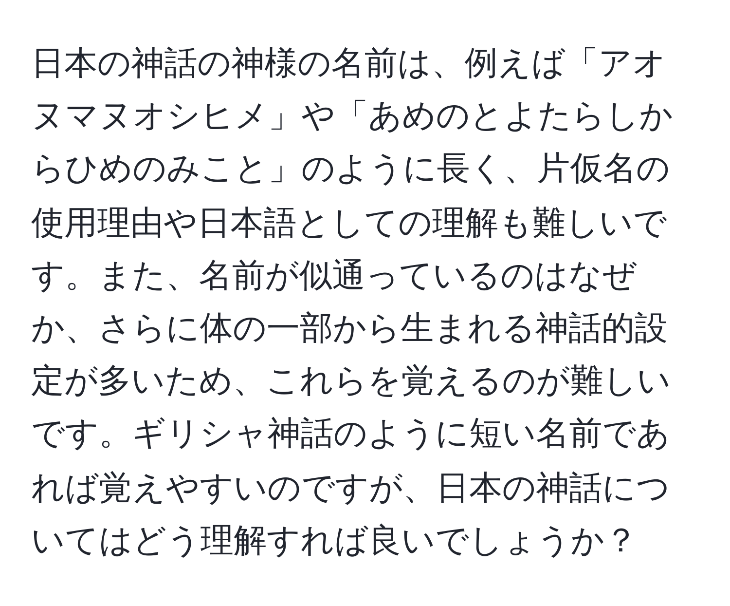 日本の神話の神様の名前は、例えば「アオヌマヌオシヒメ」や「あめのとよたらしからひめのみこと」のように長く、片仮名の使用理由や日本語としての理解も難しいです。また、名前が似通っているのはなぜか、さらに体の一部から生まれる神話的設定が多いため、これらを覚えるのが難しいです。ギリシャ神話のように短い名前であれば覚えやすいのですが、日本の神話についてはどう理解すれば良いでしょうか？