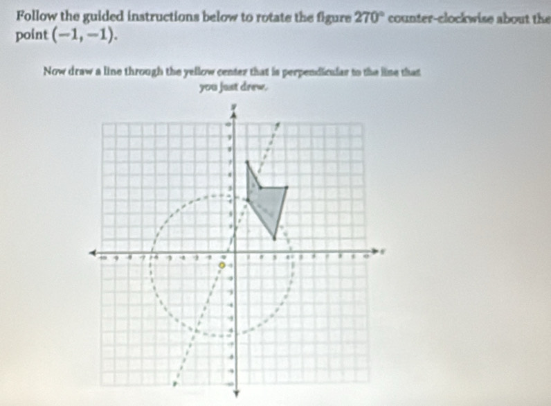 Follow the guided instructions below to rotate the figure 270° counter-clockwise about the 
point (-1,-1). 
Now draw a line through the yellow center that is perpendicular to the lime that 
you just drew.