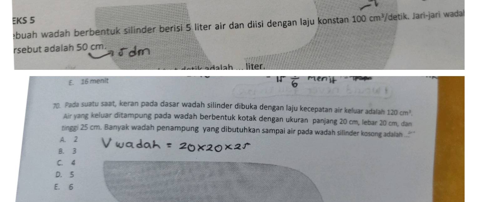 EKS 5 100cm^3/ detik. Jari-jari wadal
ebuah wadah berbentuk silinder berisi 5 liter air dan diisi dengan laju konstan
rsebut adalah 50 cm.
da lah liter.
E. 16 menit
70. Pada suatu saat, keran pada dasar wadah silinder dibuka dengan laju kecepatan air keluar adalah 120cm^3. 
Air yang keluar ditampung pada wadah berbentuk kotak dengan ukuran panjang 20 cm, lebar 20 cm, dan
tinggi 25 cm. Banyak wadah penampung yang dibutuhkan sampai air pada wadah silinder kosong adalah ..
A. 2
B. 3
C. 4
D. 5
E. 6