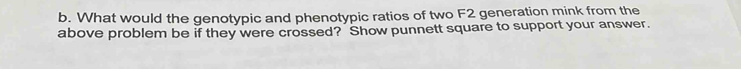 What would the genotypic and phenotypic ratios of two F2 generation mink from the 
above problem be if they were crossed? Show punnett square to support your answer.