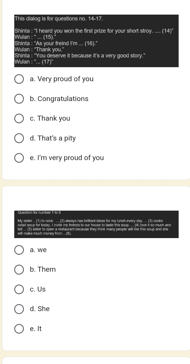 This dialog is for questions no. 14-17.
Shinta : “I heard you won the first prize for your short stroy. .... (14)^n
Wulan :beginarrayr bass endarray... (15).''
Shinta : “As your freind I’m ... (16).'' 
Wulan : “Thank you.”
Shinta : “You deserve it because it’s a very good story.”
Wulan : “... (17)”
a. Very proud of you
b. Congratulations
c. Thank you
d. That's a pity
e. I’m very proud of you
Question for number 1 to 6
My sister... (1) to cook. ... (2) always has brilliant ideas for my lunch every day. ... (3) cooks
oxtail soup for today. I invite my freinds to our house to taste this soup. ... (4) love it so much and
tell ... (5) sister to open a restaurant because they think many people will like this soup and she
will make much money from ...(6).
a. we
b. Them
c. Us
d. She
e. It