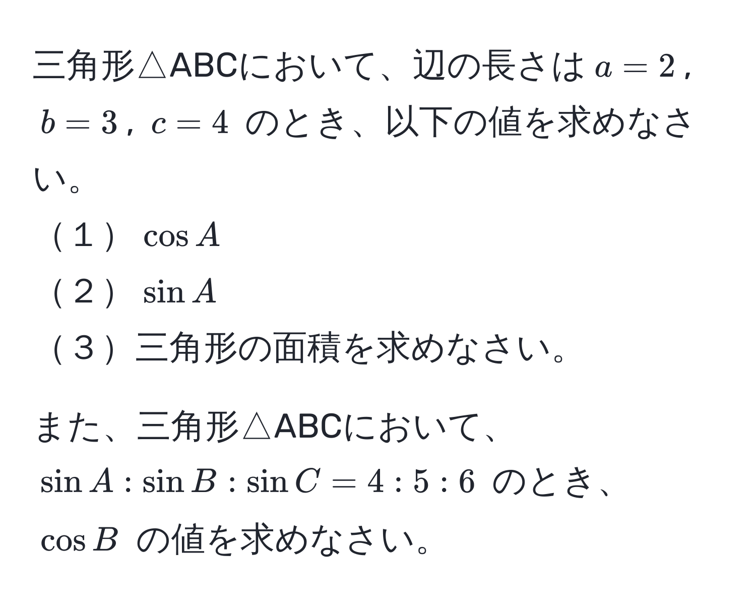 三角形△ABCにおいて、辺の長さは$a = 2$, $b = 3$, $c = 4$ のとき、以下の値を求めなさい。  
１$cos A$  
２$sin A$  
３三角形の面積を求めなさい。  

また、三角形△ABCにおいて、$sin A : sin B : sin C = 4 : 5 : 6$ のとき、$cos B$ の値を求めなさい。