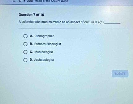 Music of the Ancient World
Question 7 of 10
A scientist who studies music as an aspect of culture is a(n) _
A. Ethnographer
B. Ethnomusicologist
C. Musicologist
D. Archaeologist
SLBMIT