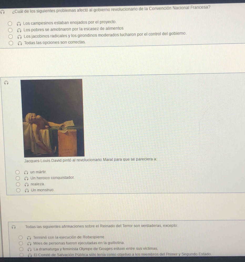 ¿Cuál de los siguientes problemas afectó al gobierno revolucionario de la Convención Nacional Francesa?
Los campesinos estaban enojados por el proyecto.
Los pobres se amotinaron por la escasez de alimentos
Los jacobinos radicales y los girondinos moderados lucharon por el control del gobierno.
Todas las opciones son correctas.
Jacques-Louis David pintó al revolucionario Marat para que se pareciera a:
un mártir.
Un heroico conquistador.
realeza.
Un monstruo.
Todas las siguientes afirmaciones sobre el Reinado del Terror son verdaderas, excepto:
Terminó con la ejecución de Robespierre.
Miles de personas fueron ejecutadas en la guillotina.
La dramaturga y feminista Olympe de Gouges estuvo entre sus víctimas.
El Comité de Salvación Pública sólo tenía como objetivo a los miembros del Primer y Segundo Estado.