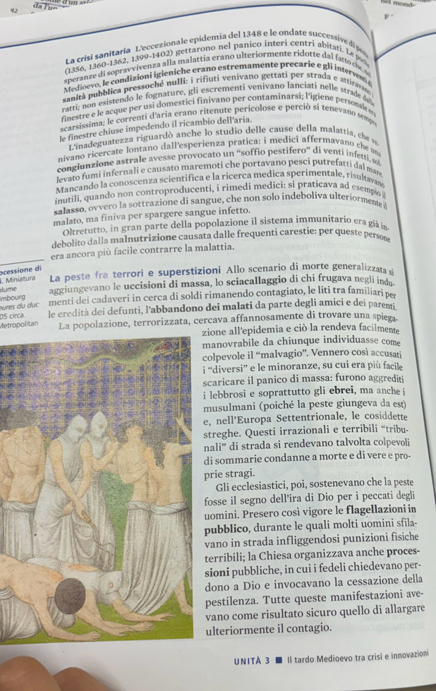 cl mond
F
La crisi sanitaria L'eccezionale epidemia del 1348 e le ondate suceessive di p
(1356, 1360-1362, 1399-1402) gettarono nel panico interi centri abitati. Le p
speranze di sopravvivenza alla malattia erano ulteriormente ridotte dal fatto che 
Medioevo, le condizioni igieniche erano estremamente precarie e gli interventi 4
sanità pubblica pressoché nullì: i rifiuti venivano gettati per strada e attiravano
ratti; non esistendo le fognature, gli escrementi venivano lanciati nelle strade da
finestre e le acque per usi domestici finivano per contaminarsi; l’igiene personale e
scarsissima; le correnti d'aria erano ritenute pericolose e perciò si tenevano sempre
le finestre chiuse impedendo il ricambio dell'aria.
L'inadeguatezza riguardò anche lo studio delle cause della malattia, che ve
nivano ricercate lontano dall'esperienza pratica: i medici affermavano che un
congiunzione astrale avesse provocato un “soffio pestifero” di venti infetti, so
levato fumi infernali e causato maremoti che portavano pesci putrefatti dal mare
Mancando la conoscenza scientifica e la ricerca medica sperímentale, risultavano
inutili, quando non controproducenti, i rimedi medici: si praticava ad esempio i
salasso, ovvero la sottrazione di sangue, che non solo indeboliva ulteriormente i
malato, ma finiva per spargere sangue infetto.
Oltretutto, in gran parte della popolazione il sistema immunitario era già in
debolito dalla malnutrizione causata dalle frequenti carestie: per queste persone
era ancora più facile contrarre la malattia.
ocessione di
I. Miniatura La peste fra terrori e superstizioni Allo scenario di morte generalizzata si
imbourg aggiungevano le uccisioni di massa, lo sciacallaggio di chi frugava negli indu.
lume
ures du duc menti dei cadaveri in cerca di soldi rimanendo contagiato, le liti tra familiarí per
05 circa. le eredità dei defunti, l’abbandono dei malati da parte degli amici e dei parenti
Metropolitan La popolazione, terrorizzata, cercava affannosamente di trovare una spiega.
ione all’epidemia e ciò la rendeva facilmente
anovrabile da chiunque individuasse come
olpevole il “malvagio”. Vennero così accusati
“diversi” e le minoranze, su cui era più facile
caricare il panico di massa: furono aggrediti
lebbrosi e soprattutto gli ebrei, ma anche i
usulmani (poiché la peste giungeva da est)
, nell’Europa Settentrionale, le cosiddette
treghe. Questi irrazionali e terribili “tribu-
ali” di strada si rendevano talvolta colpevoli
i sommarie condanne a morte e di vere e pro-
rie stragi.
Gli ecclesiastici, poi, sostenevano che la peste
osse il segno dell’ira di Dio per i peccati degli
omini. Presero così vigore le flagellazioni in
ubblico, durante le quali molti uomini sfila-
ano in strada infliggendosi punizioni fisiche
erribili; la Chiesa organizzava anche proces-
ioni pubbliche, in cui i fedeli chiedevano per-
dono a Dio e invocavano la cessazione della
pestilenza. Tutte queste manifestazioni ave-
vano come risultato sicuro quello di allargare
ulteriormente il contagio.
UNITÀ 3 ■ Il tardo Medioevo tra crisi e innovazioni