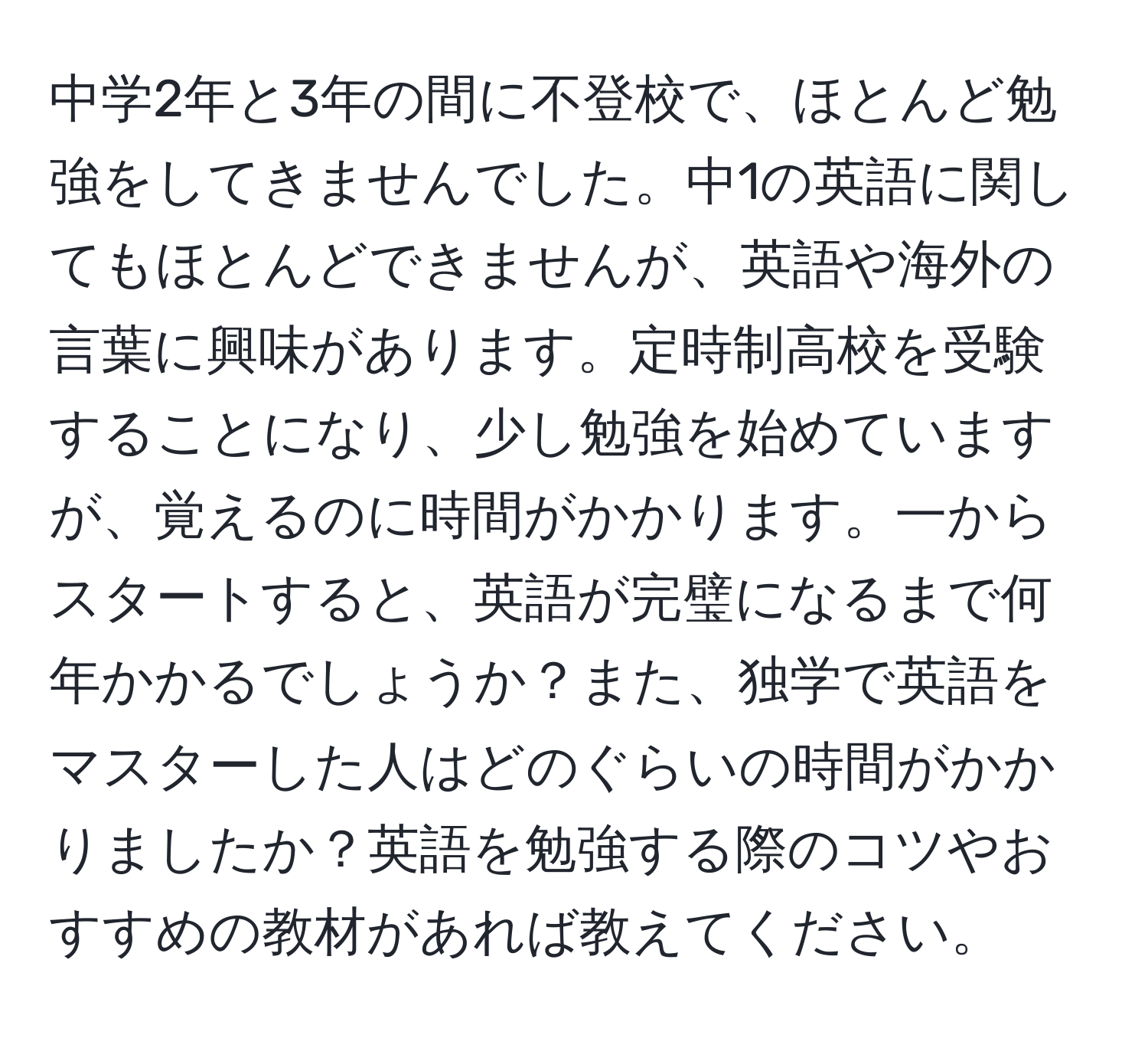 中学2年と3年の間に不登校で、ほとんど勉強をしてきませんでした。中1の英語に関してもほとんどできませんが、英語や海外の言葉に興味があります。定時制高校を受験することになり、少し勉強を始めていますが、覚えるのに時間がかかります。一からスタートすると、英語が完璧になるまで何年かかるでしょうか？また、独学で英語をマスターした人はどのぐらいの時間がかかりましたか？英語を勉強する際のコツやおすすめの教材があれば教えてください。