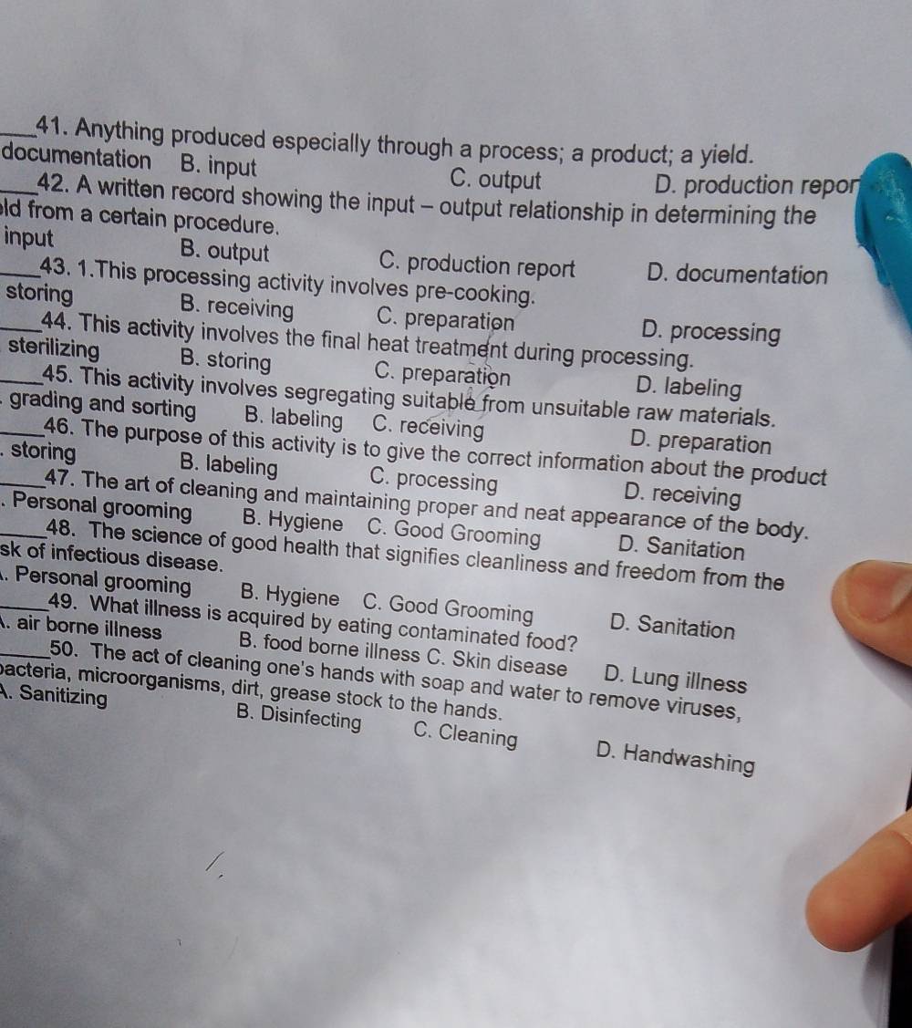 Anything produced especially through a process; a product; a yield.
_documentation B. input C. output
D. production repon
42. A written record showing the input - output relationship in determining the
ld from a certain procedure.
_input B. output C. production report D. documentation
43. 1.This processing activity involves pre-cooking.
_storing B. receiving C. preparation D. processing
44. This activity involves the final heat treatment during processing.
_sterilizing B. storing C. preparation D. labeling
45. This activity involves segregating suitable from unsuitable raw materials.
_ grading and sorting B. labeling C. receiving D. preparation
46. The purpose of this activity is to give the correct information about the product
_. storing B. labeling C. processing D. receiving
47. The art of cleaning and maintaining proper and neat appearance of the body.
_. Personal grooming B. Hygiene C. Good Grooming D. Sanitation
48. The science of good health that signifies cleanliness and freedom from the
sk of infectious disease.
_. Personal groomin B. Hygiene C. Good Grooming D. Sanitation
49. What illness is acquired by eating contaminated food?
_. air borne illness B. food borne illness C. Skin disease D. Lung illness
50. The act of cleaning one's hands with soap and water to remove viruses,
bacteria, microorganisms, dirt, grease stock to the hands.
A. Sanitizing B. Disinfecting C. Cleaning D. Handwashing