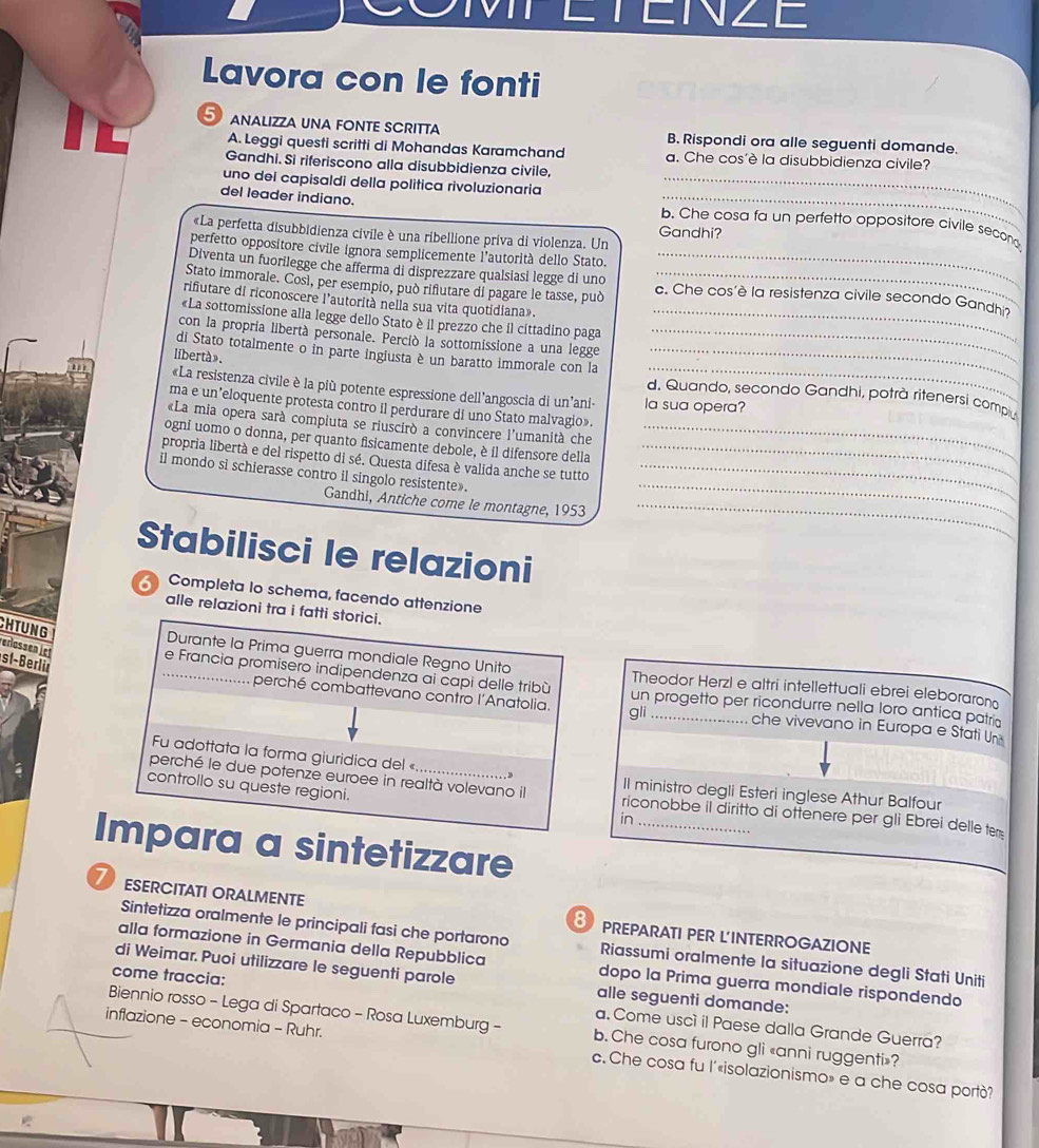 ETEINZE
Lavora con le fonti
5 analizza una fonte scritta B. Rispondi ora alle seguenti domande.
A. Leggi questi scritti di Mohandas Karamchand a. Che cos'è la disubbidienza civile?
Gandhi. Si riferiscono alla disubbidienza civile,
uno dei capisaldi della politica rivoluzionaria_
del leader indiano.
_
b. Che cosa fa un perfetto oppositore civile secon
«La perfetta disubbidienza civile è una ribellione priva di violenza. Un Gandhi?
perfetto oppositore civile ignora semplicemente l'autorità dello Stato.
Diventa un fuorilegge che afferma di disprezzare qualsíasi legge di uno_
Stato immorale. Così, per esempio, può rifutare di pagare le tasse, può c. Che cos'è la resistenza civile secondo Gandho
rifiutare di riconoscere l'autorità nella sua vita quotidiana».
«La sottomissione alla legge dello Stato è il prezzo che il cittadino paga_
con la propria libertà personale. Perció la sottomissione a una legge_
_
di Stato totalmente o in parte ingiusta è un baratto immorale con la_
libertà».
«La resistenza civile è la più potente espressione dell'angoscia di un'ani- la sua opera?
d. Quando, secondo Gandhi, potrà ritenersi compu
ma e un'eloquente protesta contro il perdurare di uno Stato malvagio».
«La mia opera sarà compiuta se riuscirò a convincere l'umanità che
ogni uomo o donna, per quanto fisicamente debole, è il difensore della_
propria libertà e del rispetto di sé. Questa difesa è valida anche se tutto_
il mondo si schierasse contro il singolo resistente»._
Gandhi, Antiche come le montagne, 1953_
_
Stabilisci le relazioni
Completa lo schema, facendo attenzione
alle relazioni tra i fatti storici.
CHTUNG
Verlässen iet
st-Berln
Durante la Prima guerra mondiale Regno Unito Theodor Herzl e altri intellettuali ebrei eleboraron
_e Francia promisero indipendenza ai capi delle tribù un progetto per ricondurre nella loro antica patri
perché combattevano contro l'Anatolia. gli che vivevano in Europa e Stati Un
Fu adottata la forma giuridica del «
perché le due potenze euroee in realtà volevano il Il ministro degli Esteri inglese Athur Balfour
controllo su queste regioni.
riconobbe il diritto di ottenere per gli Ebrei delle te
in_
Impara a sintetizzare
UR ESERCITATI ORALMENTE
PREPARATI PER L'INTERROGAZIONE
Sintetizza oralmente le principali fasi che portarono Riassumi oralmente la situazione degli Stati Uniti
alla formazione in Germania della Repubblica dopo la Prima guerra mondiale rispondendo
di Weimar. Puoi utilizzare le seguenti parole alle seguenti domande:
come traccia: a. Come uscì il Paese dalla Grande Guerra?
Biennio rosso - Lega di Spartaco - Rosa Luxemburg - b. Che cosa furono gli «anni ruggenti»?
inflazione - economia - Ruhr. c. Che cosa fu l'«isolazionismo» e a che cosa portò?