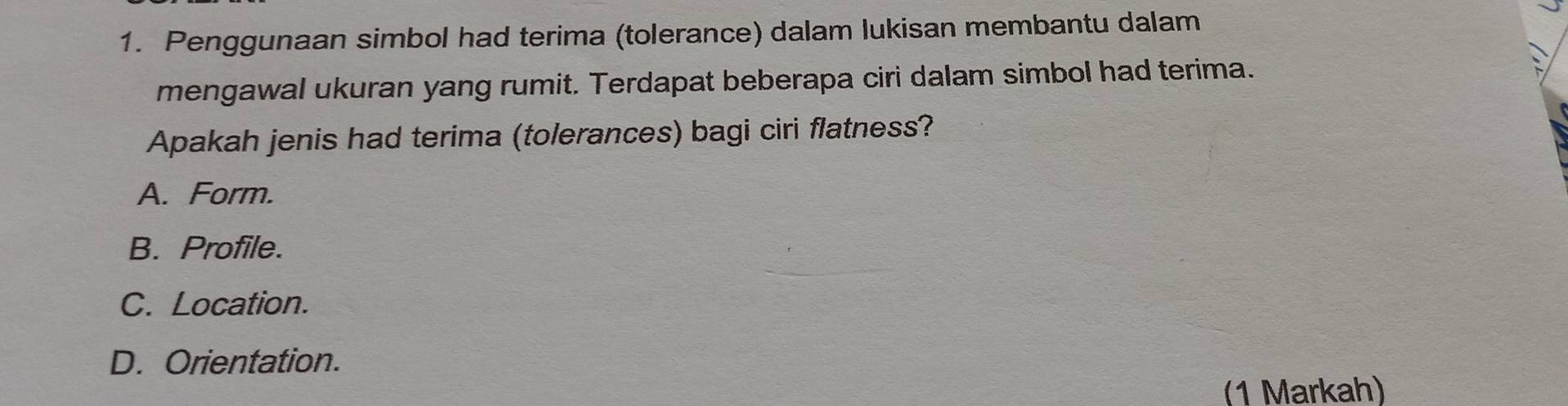 Penggunaan simbol had terima (tolerance) dalam lukisan membantu dalam
mengawal ukuran yang rumit. Terdapat beberapa ciri dalam simbol had terima.
Apakah jenis had terima (tolerances) bagi ciri flatness?
A. Form.
B. Profile.
C. Location.
D. Orientation.
(1 Markah)