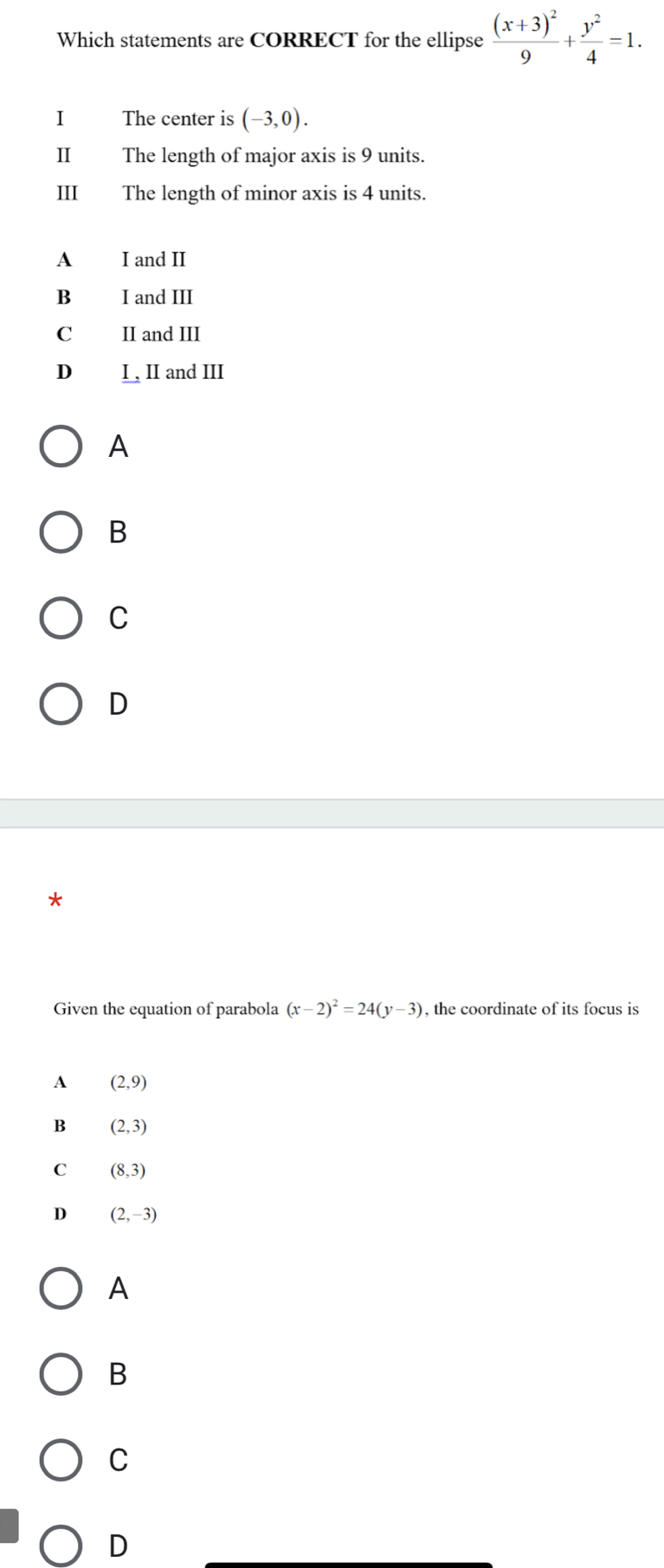 Which statements are CORRECT for the ellipse frac (x+3)^29+ y^2/4 =1. 
I The center is (-3,0). 
II The length of major axis is 9 units.
III The length of minor axis is 4 units.
A I and II
B I and III
C II and III
D I , II and III
A
B
C
D
Given the equation of parabola (x-2)^2=24(y-3) , the coordinate of its focus is
A (2,9)
B (2,3)
C (8,3)
D (2,-3)
A
B
C
D