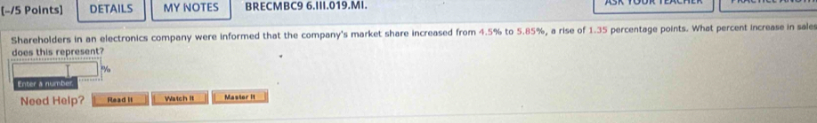 DETAILS MY NOTES BRECMBC9 6.III.019.MI. 
Shareholders in an electronics company were informed that the company's market share increased from 4.5% to 5.85%, a rise of 1.35 percentage points. What percent increase in sales 
does this represent? 
Enter a numbe 
Need Help? Read it Watch It Mastor It