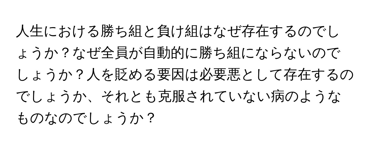 人生における勝ち組と負け組はなぜ存在するのでしょうか？なぜ全員が自動的に勝ち組にならないのでしょうか？人を貶める要因は必要悪として存在するのでしょうか、それとも克服されていない病のようなものなのでしょうか？