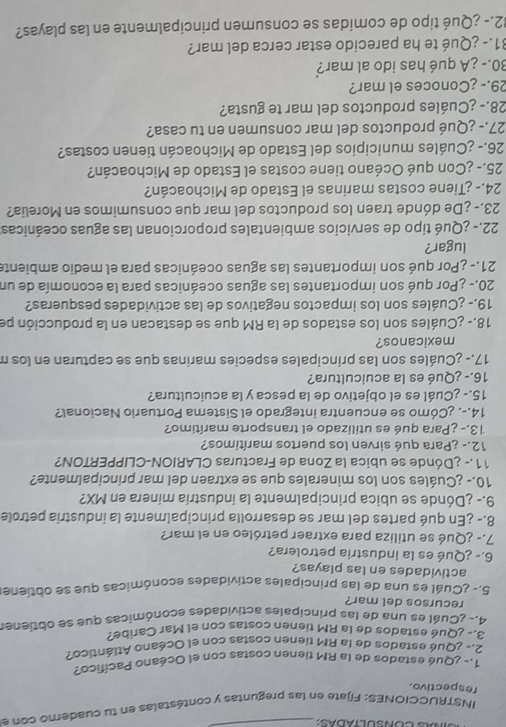 INSTRUCCIONES: Fijate en las preguntas y contéstalas en tu cuademo con e
respectivo.
1.- ¿Qué estados de la RM tienen costas con el Océano Pacífico?
2.- ¿Qué estados de la RM tienen costas con el Océano Atlántico?
3.- ¿Qué estados de la RM tienen costas con el Mar Caribe?
4.- ¿Cuál es una de las principales actividades económicas que se obtienes
recursos del mar?
5.- ¿Cuál es una de las principales actividades económicas que se obtiene
actividades en las playas?
6.- ¿Qué es la industria petrolera?
7.- ¿Qué se utiliza para extraer petróleo en el mar?
8.- ¿En qué partes del mar se desarrolla principalmente la industria petrole
9.- ¿Dónde se ubica principalmente la industria minera en MX?
10.- ¿Cuáles son los minerales que se extraen del mar principalmente?
11.- ¿Dónde se ubica la Zona de Fracturas CLARION-CLIPPERTON?
12.- ¿Para qué sirven los puertos marítimos?
13.- ¿Para qué es utilizado el transporte marítimo?
14.-. ¿Cómo se encuentra integrado el Sistema Portuario Nacional?
15.- ¿Cuál es el objetivo de la pesca y la acuicultura?
16.- ¿Qué es la acuicultura?
17.- ¿Cuáles son las principales especies marinas que se capturan en los m
mexicanos?
18.- ¿Cuáles son los estados de la RM que se destacan en la producción pe
19.- ¿Cuáles son los impactos negativos de las actividades pesqueras?
20.- ¿Por qué son importantes las aguas oceánicas para la economía de un
21.- ¿Por qué son importantes las aguas oceánicas para el medio ambiente
lugar?
22.- ¿Qué tipo de servicios ambientales proporcionan las aguas oceánicas
23.- ¿De dónde traen los productos del mar que consumimos en Morelia?
24.- ¿Tiene costas marinas el Estado de Michoacán?
25.- ¿Con qué Océano tiene costas el Estado de Michoacán?
26.- ¿Cuáles municipios del Estado de Michoacán tienen costas?
27.- ¿Qué productos del mar consumen en tu casa?
28.- ¿Cuáles productos del mar te gusta?
29.- ¿Conoces el mar?
30.- ¿A qué has ido al mar?
31.- ¿Qué te ha parecido estar cerca del mar?
32.- ¿Qué tipo de comidas se consumen principalmente en las playas?