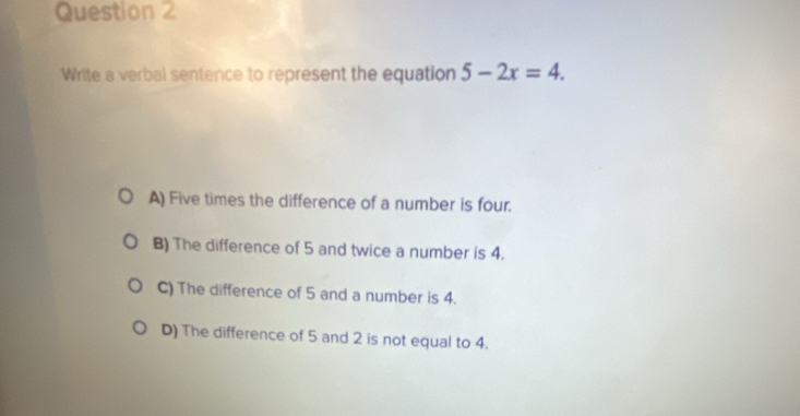 Write a verbal sentence to represent the equation 5-2x=4.
A) Five times the difference of a number is four.
B) The difference of 5 and twice a number is 4.
C) The difference of 5 and a number is 4.
D) The difference of 5 and 2 is not equal to 4.