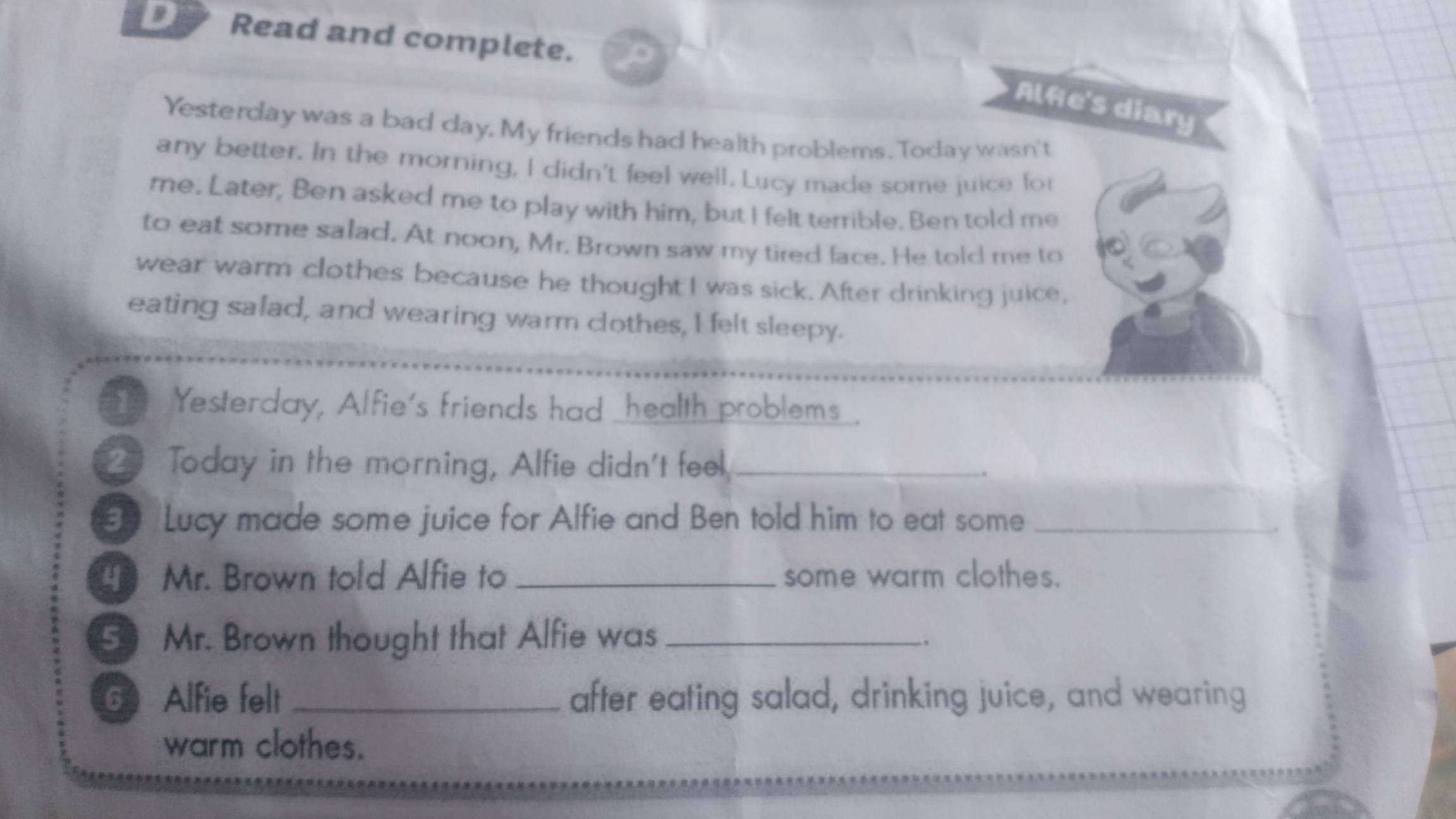 Read and complete. 
Alfie's diary 
Yesterday was a bad day, My friends had health problems. Today wasn't 
any better. In the morning, I didn't feel well. Lucy made some juice for 
me. Later, Ben asked me to play with him, but I felt terrible. Ben told me 
to eat some salad. At noon, Mr. Brown saw my tired face. He told me to 
wear warm clothes because he thought I was sick. After drinking juice, 
eating salad, and wearing warm clothes, I felt sleepy. 
Yesterday, Alfie's friends had _health problems_. 
2 Today in the morning, Alfie didn't feel,_ 
Lucy made some juice for Alfie and Ben told him to eat some_ 
Mr. Brown told Alfie to _some warm clothes. 
5 Mr. Brown thought that Alfie was_ 
6 Alfie felt _after eating salad, drinking juice, and wearing 
warm clothes.