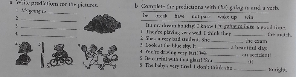 a Write predictions for the pictures. b Complete the predictions with (be) going to and a verb. 
1 It's going to _be break have not pass wake up win 
_2 
1 
3 _It's my dream holiday! I know I'm going to have a good time. 
1 They're playing very well. I think they 
4 __the match. 
2 She's a very bad student. She _the exam. 
2 3
4 3 Look at the blue sky. It _a beautiful day. 
4 You're driving very fast! We _an accident! 
5 Be careful with that glass! You_ 
it! 
6 The baby's very tired. I don’t think she _tonight.