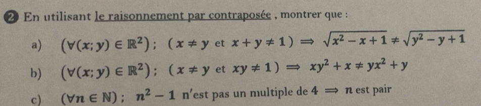 En utilisant le raisonnement par contraposée , montrer que : 
a) (forall (x;y)∈ R^2); (x!= yetx+y!= 1)Rightarrow sqrt(x^2-x+1)!= sqrt(y^2-y+1)
b) (forall (x;y)∈ R^2); (x!= yetxy!= 1)Rightarrow xy^2+x!= yx^2+y
c) (forall n∈ N);n^2-1n' est pas un multiple de 4Rightarrow n est pair