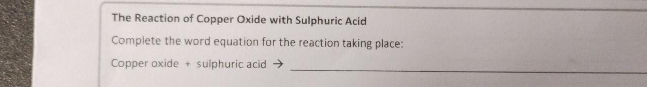 The Reaction of Copper Oxide with Sulphuric Acid 
Complete the word equation for the reaction taking place: 
_ 
Copper oxide + sulphuric acid