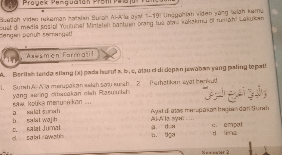 Proyek Penguatán Profil Pelajar
Buatlah video rekaman hafalan Surah Al-A'la ayat 1-19! Unggahlah video yang telah kamu
buat di media sosial Youtube! Mintalah bantuan orang tua atau kakakmu di rumah! Lakukan
dengan penuh semangat!
Asesmen Formatif
A. Berilah tanda silang (x) pada huruf a, b, c, atau d di depan jawaban yang paling tepat!
1. Surah Al-A'la merupakan salah satu surah 2. Perhatikan ayat berikut!
yang sering dibacakan oleh Rasulullah
saw, ketika menunaikan ....
a. salat sunah
b. salat wajib Ayat di atas merupakan bagian dari Surah
Al-A'la ayat ....
c. salat Jumat a. dua c. empat
d. salat rawatib b. tiga d. lima
Semester 2