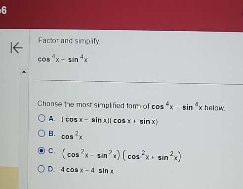 Factor and simplify.
cos^4x-sin^4x
Choose the most simplified form of cos^4x-sin^4xbelow.
A. (cos x-sin x)(cos x+sin x)
B. cos^2x
C. (cos^2x-sin^2x)(cos^2x+sin^2x)
D. 4cos x-4sin x