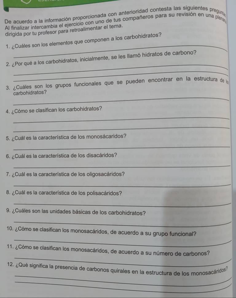 De acuerdo a la información proporcionada con anterioridad contesta las siguientes pregunta 
Al finalizar intercambia el ejercicio con uno de tus compañeros para su revisión en una plenary 
dirigida por tu profesor para retroalimentar el tema. 
_ 
1. ¿Cuáles son los elementos que componen a los carbohidratos? 
_ 
2. ¿Por qué a los carbohidratos, inicialmente, se les llamó hidratos de carbono? 
_ 
3. ¿Cuáles son los grupos funcionales que se pueden encontrar en la estructura de l 
_ 
carbohidratos? 
4. ¿Cómo se clasifican los carbohidratos? 
_ 
_ 
5. ¿Cuál es la característica de los monosácaridos? 
_ 
6. ¿Cuál es la característica de los disacáridos? 
_ 
7. ¿Cuál es la característica de los oligosacáridos? 
_ 
8. ¿Cuál es la característica de los polisacáridos? 
_ 
9. ¿Cuáles son las unidades básicas de los carbohidratos? 
_ 
10. ¿Cómo se clasifican los monosacáridos, de acuerdo a su grupo funcional? 
_ 
_ 
11. ¿Cómo se clasifican los monosacáridos, de acuerdo a su número de carbonos? 
_ 
12. ¿Qué significa la presencia de carbonos quirales en la estructura de los monosacáridos? 
_