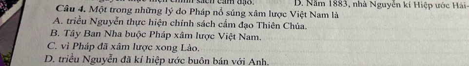 sach cảm đạo. D. Năm 1883, nhà Nguyễn kí Hiệp ước Hải
Câu 4. Một trong những lý do Pháp nổ súng xâm lược Việt Nam là
A. triều Nguyễn thực hiện chính sách cấm đạo Thiên Chúa.
B. Tây Ban Nha buộc Pháp xâm lược Việt Nam.
C. vì Pháp đã xâm lược xong Lào.
D. triều Nguyễn đã kí hiệp ước buôn bán với Anh.