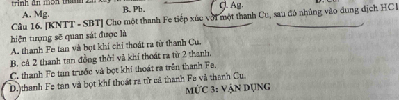 trinh ân môn thành 2 J. Ag.
A. Mg. B. Pb.
Câu 16. [KNTT - SBT] Cho một thanh Fe tiếp xúc với một thanh Cu, sau đó nhúng vào dung dịch HCl
hiện tượng sẽ quan sát được là
A. thanh Fe tan và bọt khí chỉ thoát ra từ thanh Cu.
B. cả 2 thanh tan đồng thời và khí thoát ra từ 2 thanh.
C. thanh Fe tan trước và bọt khí thoát ra trên thanh Fe.
D. thanh Fe tan và bọt khí thoát ra từ cả thanh Fe và thanh Cu.
MỨC 3: vẠN Dụng