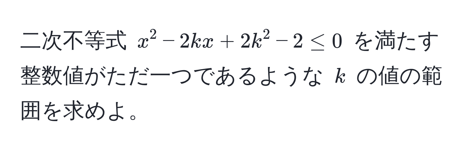 二次不等式 $x^2 - 2kx + 2k^2 - 2 ≤ 0$ を満たす整数値がただ一つであるような $k$ の値の範囲を求めよ。