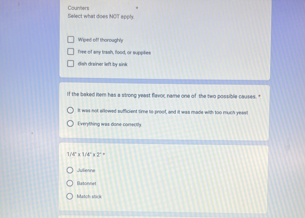 Counters
Select what does NOT apply.
Wiped off thoroughly
free of any trash, food, or supplies
dish drainer left by sink
If the baked item has a strong yeast flavor, name one of the two possible causes. *
It was not allowed sufficient time to proof, and it was made with too much yeast
Everything was done correctly.
1 4''* 1/4''* 2'' *
Julienne
Batonnet
Match stick