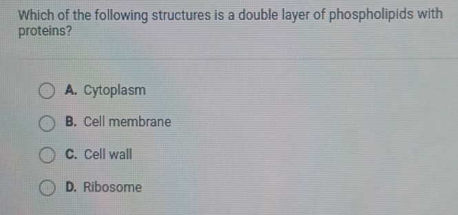 Which of the following structures is a double layer of phospholipids with
proteins?
A. Cytoplasm
B. Cell membrane
C. Cell wall
D. Ribosome