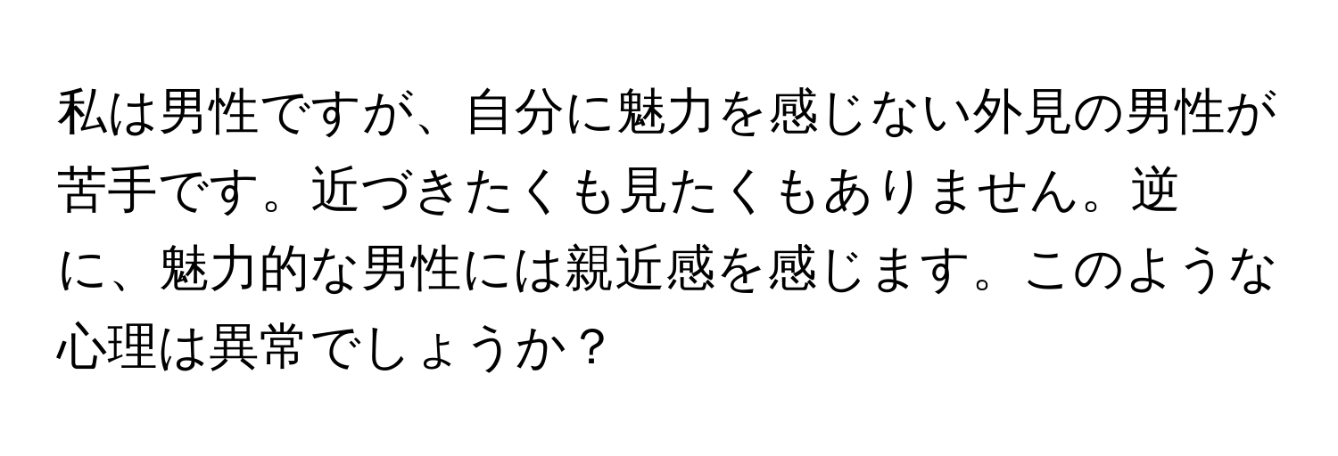 私は男性ですが、自分に魅力を感じない外見の男性が苦手です。近づきたくも見たくもありません。逆に、魅力的な男性には親近感を感じます。このような心理は異常でしょうか？