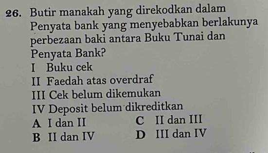 Butir manakah yang direkodkan dalam
Penyata bank yang menyebabkan berlakunya
perbezaan baki antara Buku Tunai dan
Penyata Bank?
I Buku cek
II Faedah atas overdraf
III Cek belum dikemukan
IV Deposit belum dikreditkan
A I dan II C II dan III
B II dan IV D III dan IV