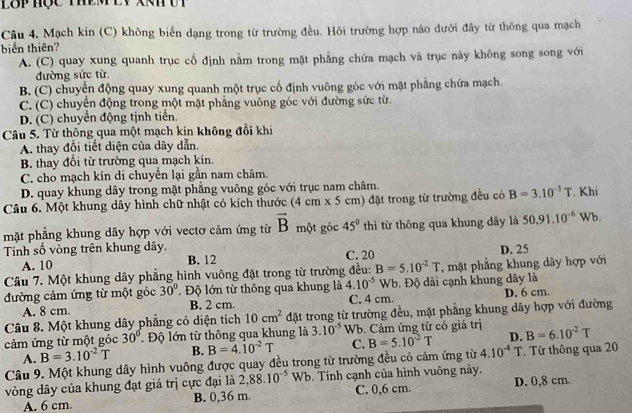 LBP Hộc ThEM EV XN Ưt
Câu 4. Mạch kín (C) không biến dạng trong từ trường đều. Hỏi trường hợp nào dưới đây từ thông qua mạch
biến thiên?
A. (C) quay xung quanh trục cố định nằm trong mặt phẳng chứa mạch và trục này không song song với
đường sức từ
B. (C) chuyển động quay xung quanh một trục cố định vuông góc với mặt phẳng chứa mạch.
C. (C) chuyển động trong một mặt phẳng vuông góc với đường sức từ.
D. (C) chuyển động tịnh tiến.
Câu 5. Từ thông qua một mạch kín không đổi khi
A. thay đổi tiết diện của dây dẫn.
B. thay đổi từ trường qua mạch kin.
C. cho mạch kín di chuyển lại gần nam châm.
D. quay khung dây trong mặt phẳng vuông góc với trục nam châm.
Câu 6. Một khung dây hình chữ nhật có kích thước (4 cm x 5 cm) đặt trong từ trường đều có B=3.10^(-3)T. Khi
mặt phẳng khung dây hợp với vectơ cảm ứng từ vector B một góc 45° thì từ thông qua khung dây là 50.91.10^(-6) Wb.
Tính số vòng trên khung dây. C. 20
A. 10 B. 12 D. 25
Câu 7. Một khung dây phẳng hình vuông đặt trong từ trường đều: B=5.10^(-2)T , mặt phẳng khung dây hợp với
đường cảm ứng từ một góc 30° Độ lớn từ thông qua khung là 4.10^(-5) Wb Đ. Độ dài cạnh khung dây là
A. 8 cm. B. 2 cm. C. 4 cm. D. 6 cm.
Câu 8. Một khung dây phẳng có diện tích 10cm^2 đặt trong từ trường đều, mặt phẳng khung dây hợp với đường
cảm ứng từ một góc 30°. Độ lớn từ thông qua khung là 3.10^(-5) Wb. Cảm ứng từ có giá trị B=6.10^(-2)T
A. B=3.10^(-2)T B. B=4.10^(-2)T C. B=5.10^(-2)T D.
Câu 9. Một khung dây hình vuông được quay đều trong từ trường đều có cảm ứng từ 4.10^(-4)T Từ thông qua 20
vòng dây của khung đạt giá trị cực đại là 2,88.10^(-5)Wb. Tính cạnh của hình vuông này.
A. 6 cm. B. 0,36 m. C. 0,6 cm. D. 0,8 cm.