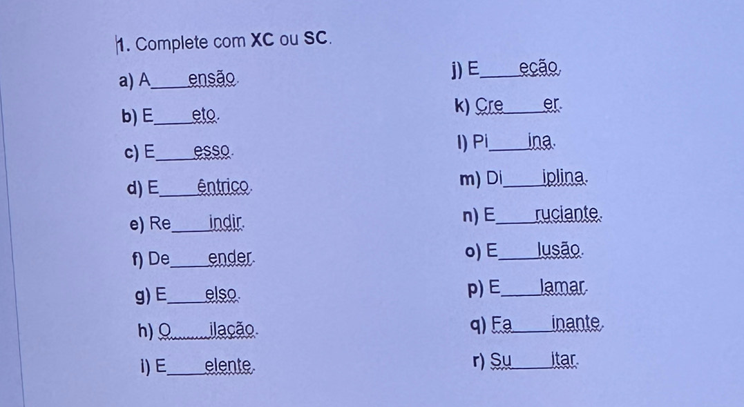 Complete com XC ou SC. 
a) A_ ensão j)E_ ecão 
b) E_ eto. k) Cre_ er 
c) E _esso l) Pi _ina. 
d) E _êntrico 
m) Di_ iplina. 
e) Re_ indir n) E_ ruciante. 
f) De_ ender. o) E_ Jusão 
g) E_ elso 
p)E_ lamar 
h)Ω ilação q) Fª inante 
i) E elente r) Su itar.