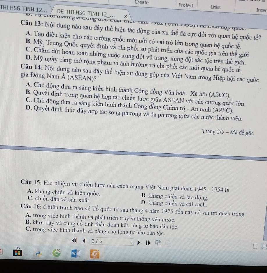 Create Protect Links Inser
THI HSG TINH 12... DE THI HSG TINH 12_... ×
D. Tú  chời tam gia Công đợc Lu ạ t  B   u   eu  len nợp quốc.
Câu 13: Nội dung nào sau đây thể hiện tác động của xu thế đa cực đối với quan hệ quốc tế?
A. Tạo điều kiện cho các cường quốc mới nổi có vai trò lớn trong quan hệ quốc tế.
B. Mỹ, Trung Quốc quyết định và chi phối sự phát triển của các quốc gia trên thế giới.
C. Chẩm dứt hoàn toàn những cuộc xung đột vũ trang, xung đột sắc tộc trên thế giới.
D. Mỹ ngày càng mở rộng phạm vi ảnh hưởng và chi phối các mối quan hệ quốc tế.
Câu 14: Nội dung nào sau đây thể hiện sự đóng góp của Việt Nam trong Hiệp hội các quốc
gia Đông Nam Á (ASEAN)?
A. Chủ động đưa ra sáng kiến hình thành Cộng đồng Văn hoá - Xã hội (ASCC).
B. Quyết định trong quan hệ hợp tác chiến lược giữa ASEAN với các cường quốc lớn.
C. Chủ động đưa ra sáng kiến hình thành Cộng đồng Chính trị - An ninh (APSC).
D. Quyết định thúc đẩy hợp tác song phương và đa phương giữa các nước thành viên.
* Trang 2/5 - Mã đề gốc
Câu 15: Hai nhiệm vụ chiến lược của cách mạng Việt Nam giai đoạn 1945 - 1954 là
A. kháng chiến và kiến quốc. B. kháng chiến và lao động.
C. chiến đấu và sản xuất. D. kháng chiến và cải cách.
Câu 16: Chiến tranh bảo vệ Tổ quốc từ sau tháng 4 năm 1975 đến nay có vai trò quan trọng
A. trong việc hình thành và phát triển truyền thống yêu nước.
B. khơi dậy và củng cổ tinh thần đoàn kết, lòng tự hảo dân tộc.
C. trong việc hình thành và nâng cao lòng tự hào dân tộc.
2 / 5