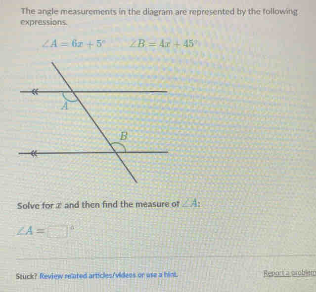 The angle measurements in the diagram are represented by the following 
expressions.
∠ A=6x+5° ∠ B=4x+45°
Solve for ≌ and then find the measure of ∠ A.
∠ A=□°
Stuck? Review related articles/videos or use a hint. Report a problem