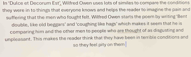 In ‘Dulce et Decorum Est’ Wilfred Owen uses lots of similes to compare the conditions 
they were in to things that everyone knows and helps the reader to imagine the pain and 
suffering that the men who fought felt. Wilfred Owen starts the poem by writing ‘Bent 
double, like old beggars’ and ‘coughing like hags’ which makes it seem that he is 
comparing him and the other men to people who are thought of as disgusting and 
unpleasant. This makes the reader think that they have been in terrible conditions and 
so they feel pity on them |